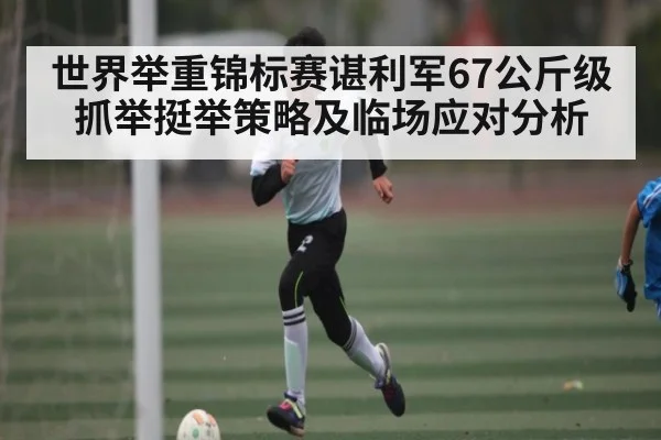 世界举重锦标赛谌利军67公斤级抓举挺举策略及临场应对分析