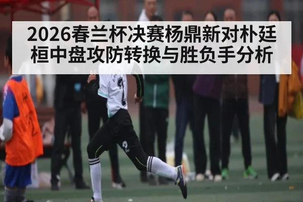 2026春兰杯决赛杨鼎新对朴廷桓中盘攻防转换与胜负手分析