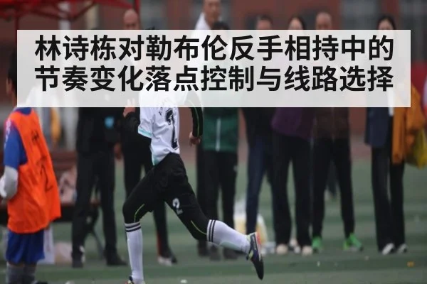 林诗栋对勒布伦反手相持中的节奏变化落点控制与线路选择